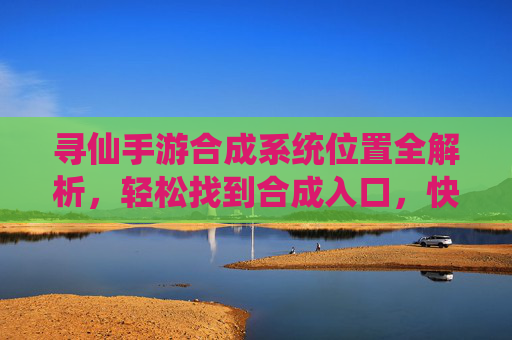 寻仙手游合成系统位置全解析,轻松找到合成入口,快速提升装备实力