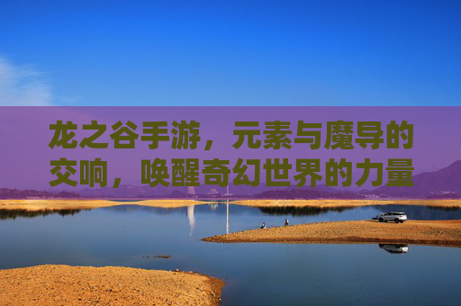 龙之谷手游，元素与魔导的交响，唤醒奇幻世界的力量共鸣