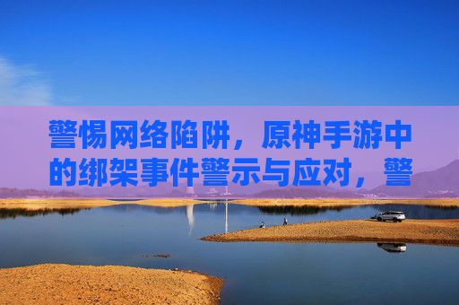警惕网络陷阱,原神手游中的绑架事件警示与应对,警惕网络陷阱,原神手游中的绑架事件警示与应对