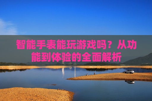 智能手表能玩游戏吗？从功能到体验的全面解析