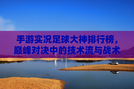 手游实况足球大神排行榜,巅峰对决中的技术流与战术大师,手游实况足球大神排行榜,巅峰对决中的技术流与战术大师