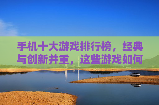 手机十大游戏排行榜,经典与创新并重,这些游戏如何引领手机游戏潮流?