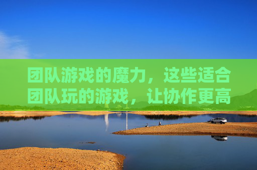团队游戏的魔力,这些适合团队玩的游戏,让协作更高效,关系更融洽!