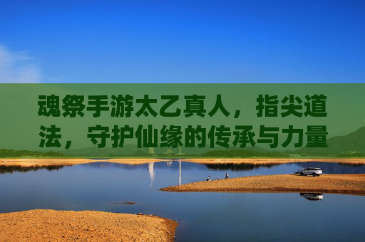 魂祭手游太乙真人,指尖道法,守护仙缘的传承与力量