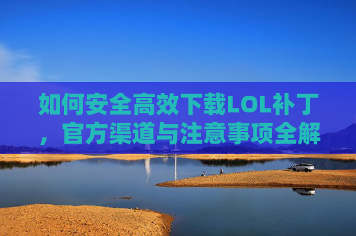 如何安全高效下载LOL补丁，官方渠道与注意事项全解析，如何安全高效下载LOL补丁，官方渠道与注意事项全解析