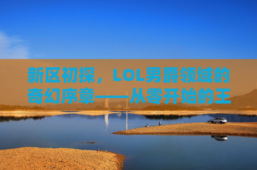 新区初探,LOL男爵领域的奇幻序章——从零开始的王者之路,新区初探,LOL男爵领域的奇幻序章——从零开始的王者之路