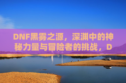 DNF黑雾之源,深渊中的神秘力量与冒险者的挑战,DNF黑雾之源,深渊中的神秘力量与冒险者的挑战