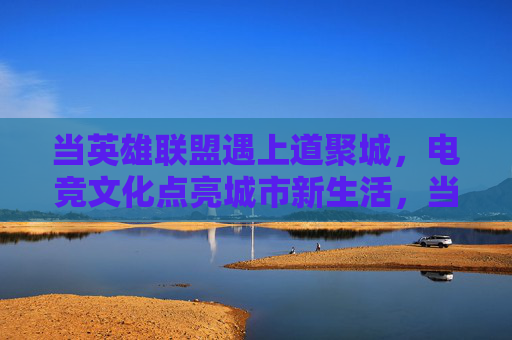 当英雄联盟遇上道聚城，电竞文化点亮城市新生活，当英雄联盟遇上道聚城，电竞文化点亮城市新生活
