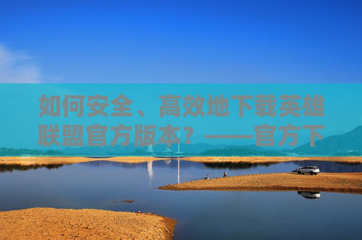 如何安全、高效地下载英雄联盟官方版本？——官方下载指南，如何安全、高效地下载英雄联盟官方版本？——官方下载指南