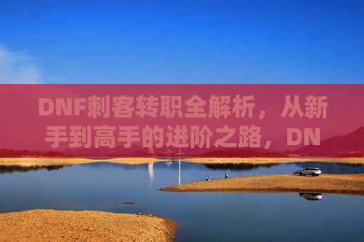 DNF刺客转职全解析,从新手到高手的进阶之路,DNF刺客转职全解析,从新手到高手的进阶之路