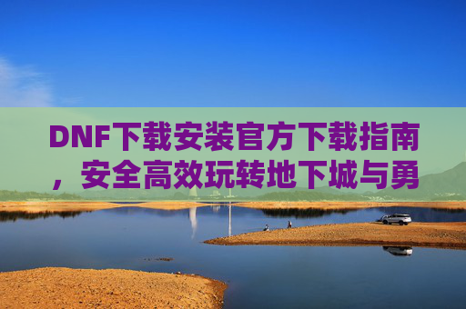 DNF下载安装官方下载指南，安全高效玩转地下城与勇士，DNF下载安装官方指南，安全高效玩转地下城与勇士