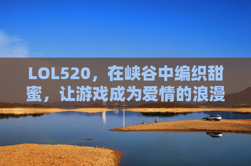 LOL520，在峡谷中编织甜蜜，让游戏成为爱情的浪漫注脚，LOL520，在峡谷中编织甜蜜，游戏成为爱情的浪漫注脚