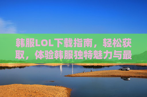 韩服LOL下载指南,轻松获取,体验韩服独特魅力与最新版本,韩服LOL下载指南,轻松获取,体验最新版本与独特魅力