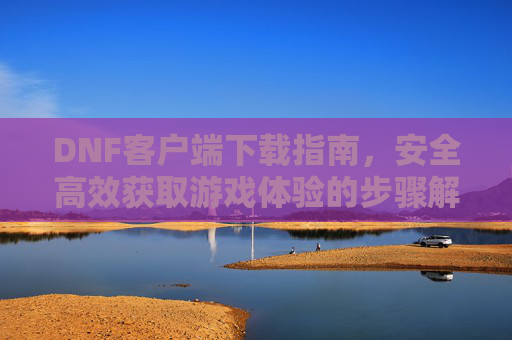 DNF客户端下载指南，安全高效获取游戏体验的步骤解析，DNF客户端下载指南，安全高效获取游戏体验的步骤解析