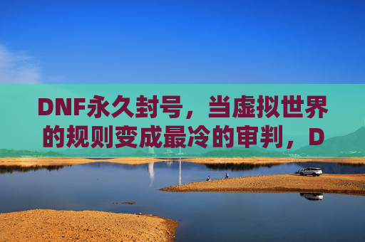 DNF永久封号,当虚拟世界的规则变成最冷的审判,DNF永久封号,当虚拟世界的规则变成最冷的审判