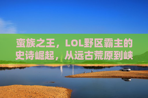 蛮族之王,LOL野区霸主的史诗崛起,从远古荒原到峡谷顶端的统治力,蛮族之王,LOL野区霸主的史诗崛起,从远古荒原到峡谷顶端的统治力