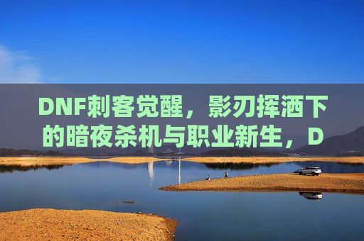 DNF刺客觉醒,影刃挥洒下的暗夜杀机与职业新生,DNF刺客觉醒,影刃挥洒下的暗夜杀机与职业新生