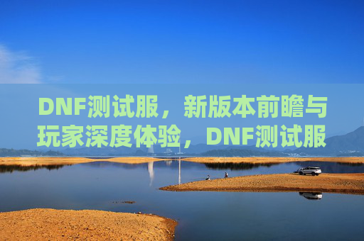 DNF测试服，新版本前瞻与玩家深度体验，DNF测试服新版本前瞻，玩家深度体验与内容解析