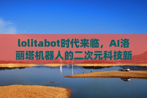 lolitabot时代来临,AI洛丽塔机器人的二次元科技新篇章,lolitabot时代来临,AI洛丽塔机器人开启二次元科技新篇章