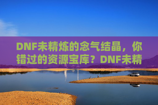 DNF未精炼的念气结晶，你错过的资源宝库？DNF未精炼的念气结晶，你错过的资源宝库？