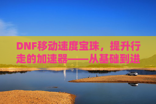 DNF移动速度宝珠,提升行走的加速器——从基础到进阶的实战指南,DNF移动速度宝珠,提升行走的加速器——从基础到进阶的实战指南