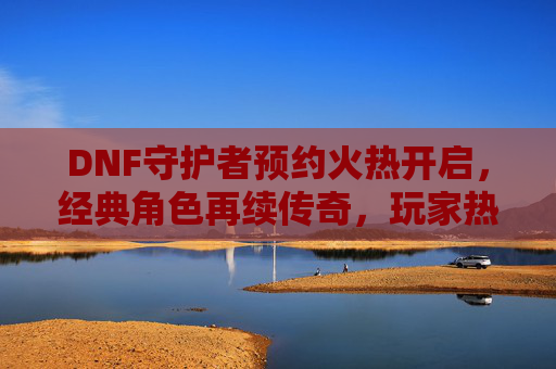 DNF守护者预约火热开启,经典角色再续传奇,玩家热情点燃新篇章,DNF守护者预约火热开启,经典角色再续传奇,玩家热情点燃新篇章