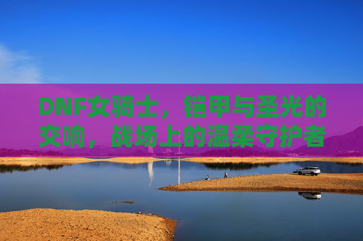 DNF女骑士,铠甲与圣光的交响,战场上的温柔守护者,DNF女骑士,铠甲与圣光的交响,战场上的温柔守护者