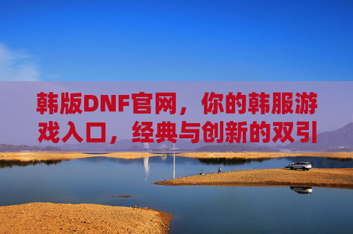 韩版DNF官网，你的韩服游戏入口，经典与创新的双引擎驱动，韩版DNF官网，你的韩服游戏入口，经典与创新双引擎驱动