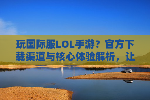 玩国际服LOL手游?官方下载渠道与核心体验解析,让你轻松入坑!玩国际服LOL手游?官方下载渠道与核心体验解析,轻松入坑