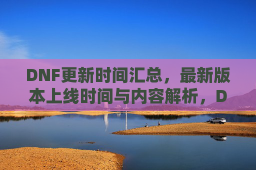 DNF更新时间汇总,最新版本上线时间与内容解析,DNF更新时间汇总,最新版本上线时间与内容解析