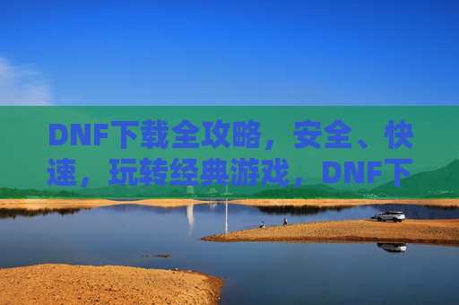 DNF下载全攻略，安全、快速，玩转经典游戏，DNF下载全攻略，安全、快速，玩转经典游戏