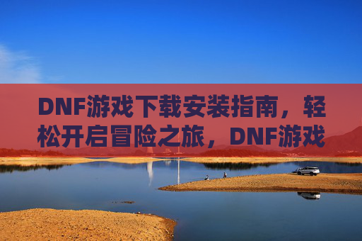 DNF游戏下载安装指南，轻松开启冒险之旅，DNF游戏下载安装指南，轻松开启冒险之旅