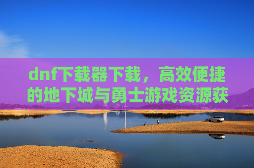 dnf下载器下载,高效便捷的地下城与勇士游戏资源获取工具,DNF下载器下载,高效便捷的游戏资源获取工具