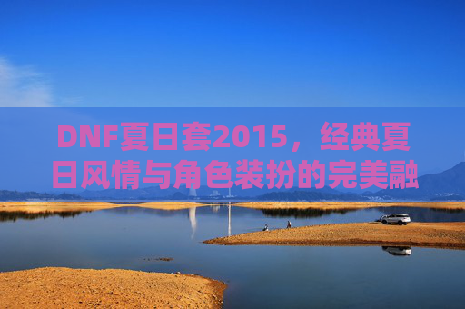 DNF夏日套2015,经典夏日风情与角色装扮的完美融合,DNF夏日套2015,经典夏日风情与角色装扮的完美融合