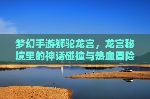 梦幻手游狮驼龙宫，龙宫秘境里的神话碰撞与热血冒险，梦幻手游狮驼龙宫，龙宫秘境里的神话碰撞与热血冒险