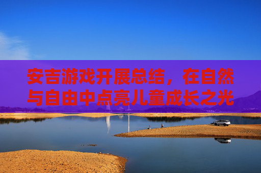 安吉游戏开展总结,在自然与自由中点亮儿童成长之光,安吉游戏开展总结,在自然与自由中点亮儿童成长之光