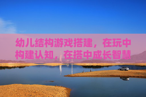 幼儿结构游戏搭建,在玩中构建认知,在搭中成长智慧,幼儿结构游戏搭建,在玩中构建认知,在搭中成长智慧