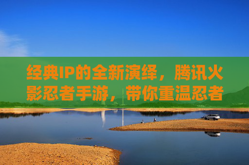经典IP的全新演绎,腾讯火影忍者手游,带你重温忍者世界,经典IP焕新演绎,腾讯火影忍者手游,带你重温忍者世界