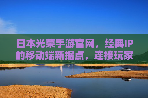 日本光荣手游官网,经典IP的移动端新据点,连接玩家与传奇故事的数字桥梁,日本光荣手游官网,经典IP的移动端新据点,连接玩家与传奇故事的数字桥梁