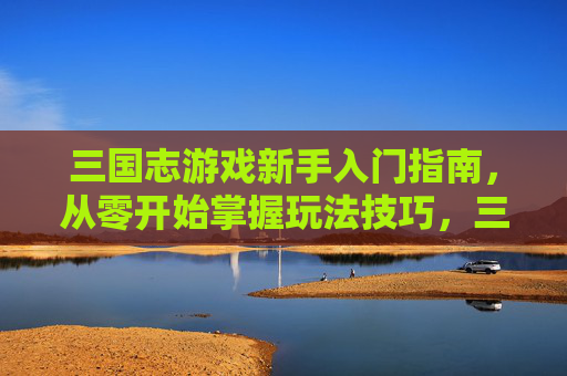 三国志游戏新手入门指南，从零开始掌握玩法技巧，三国志游戏新手入门指南，从零开始掌握玩法技巧