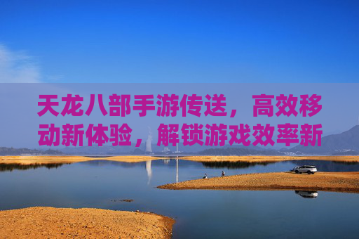 天龙八部手游传送,高效移动新体验,解锁游戏效率新篇章