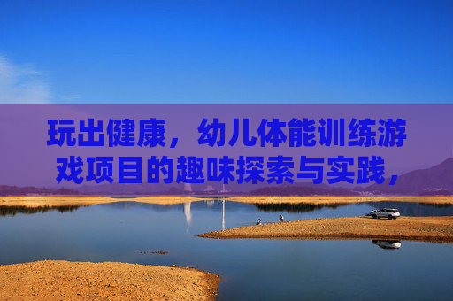 玩出健康,幼儿体能训练游戏项目的趣味探索与实践,玩出健康,幼儿体能训练游戏项目的趣味探索与实践