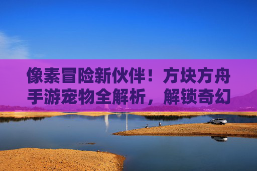 像素冒险新伙伴!方块方舟手游宠物全解析,解锁奇幻世界中的互动乐趣