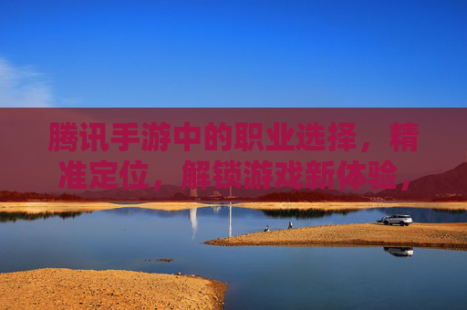腾讯手游中的职业选择,精准定位,解锁游戏新体验,腾讯手游职业选择,精准定位,解锁游戏新体验