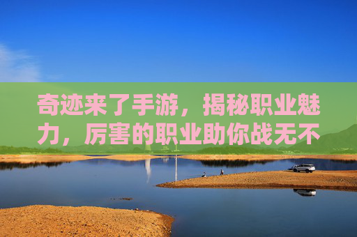奇迹来了手游，揭秘职业魅力，厉害的职业助你战无不胜，奇迹来了手游，揭秘职业魅力，厉害职业助你战无不胜
