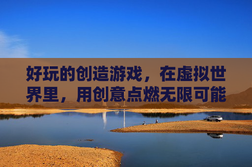 好玩的创造游戏,在虚拟世界里,用创意点燃无限可能