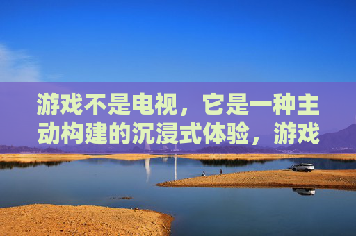 游戏不是电视,它是一种主动构建的沉浸式体验,游戏,主动构建的沉浸式体验,而非电视式的被动接收
