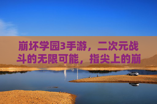 崩坏学园3手游,二次元战斗的无限可能,指尖上的崩坏盛宴