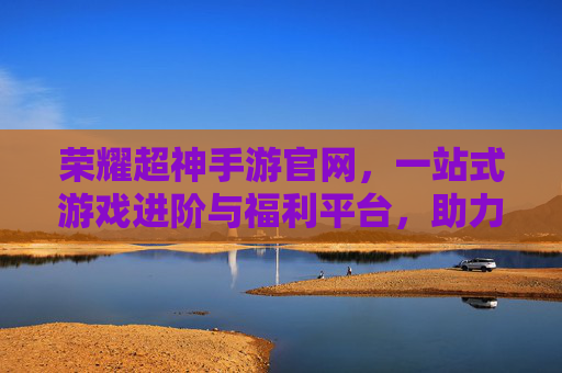 荣耀超神手游官网,一站式游戏进阶与福利平台,助力玩家轻松超神