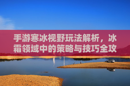 手游寒冰视野玩法解析,冰霜领域中的策略与技巧全攻略